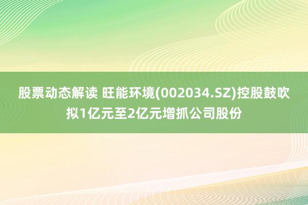 股票动态解读 旺能环境(002034.SZ)控股鼓吹拟1亿元至2亿元增抓公司股份