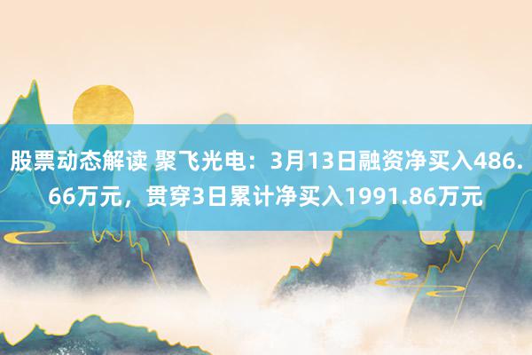 股票动态解读 聚飞光电：3月13日融资净买入486.66万元，贯穿3日累计净买入1991.86万元