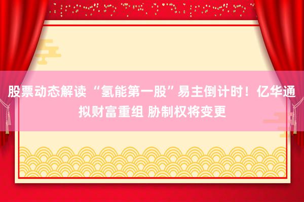 股票动态解读 “氢能第一股”易主倒计时！亿华通拟财富重组 胁制权将变更