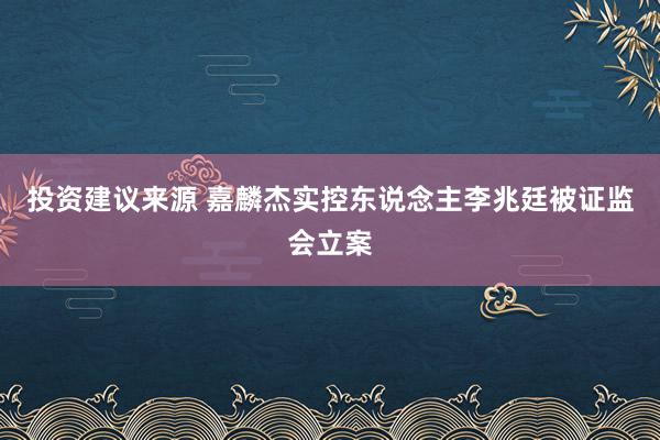 投资建议来源 嘉麟杰实控东说念主李兆廷被证监会立案